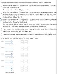 Prepare journal entries for the following transactions from Barrels Warehouse.
Jul.
Sold 2,000 barrels with a sales price of $40 per barrel to customer Luck's Vineyard:
Vineyards paid with cash.
The cost for this sale is $20 per barrel.
Jul.
Sold 1,400 barrels with a sales price of $32 per barrel to customer Paramount Appa
3
Paramount paid using its in-house credit account. Terms of the sale are 3/10, n/30
for this sale is $19 per barrel.
Jul.
Sold 1,400 barrels with a sales price of $30 per barrel to customer Melody Shareho
paid using her MoneyPlus credit card.
The cost for this sale is $17 per barrel. MoneyPlus Credit Card Company charges Bi
Warehouse a 2% usage fee based on the total sale per transaction.
Jul.
MoneyPlus Credit Card Company made a cash payment in full to Barrels Warehouse
8
transaction from July 5, less any usage fees.
Jul.
Paramount Apparel paid its account in full with a cash payment, less any discounts.
13
If an amount box does not require an entry, leave it blank.
88
Jul. 1
To record sale of barrels
88
Jul. 1
To record cost of sale
Jul. 3
To record sale of barrels
Jul. 3
To record cost of sale
Jul. 5
To record sale of barrels
II II II II
II II II 1IO
