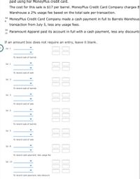 paid using her MoneyPlus credit card.
The cost for this sale is $17 per barrel. MoneyPlus Credit Card Company charges B
Warehouse a 2% usage fee based on the total sale per transaction.
Jul.
MoneyPlus Credit Card Company made a cash payment in full to Barrels Warehous
8
transaction from July 5, less any usage fees.
Jul.
Paramount Apparel paid its account in full with a cash payment, less any discounts
13
If an amount box does not require an entry, leave it blank.
Jul. 1
To record sale of barrels
Jul. 1
To record cost of sale
Jul. 3
To record sale of barrels
Jul. 3
To record cost of sale
Jul. 5
To record sale of barrels
88
Jul. 5
To record cost of sale
Jul, 8
To record cash payment, less usage fee
Jul. 13
To record cash payment, less discount
II II II III II II III
II II II III II II III
