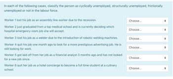 In each of the following cases, classify the person as cyclically unemployed, structurally unemployed, frictionally
unemployed or not in the labour force.
Worker 1 lost his job as an assembly line worker due to the recession.
Worker 2 just graduated from a top medical school and is currently deciding which
hospital emergency room job she will accept.
Worker 3 lost his job as a welder due to the introduction of robotic welding machines.
Worker 4 quit his job one month ago to look for a more prestigious advertising job. He is
still looking for work.
Worker 5 got laid off from her job as a financial analyst 3 months ago and has not looked
for a new job since.
Worker 6 quit her job as a hotel concierge to become a full time student at a culinary
school.
Choose...
Choose...
Choose...
Choose...
Choose...
Choose...
¶
¶