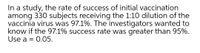 In a study, the rate of success of initial vaccination
among 330 subjects receiving the 1:10 dilution of the
vaccinia virus was 97.1%. The investigators wanted to
know if the 97.1% success rate was greater than 95%.
Use a = 0.05.
