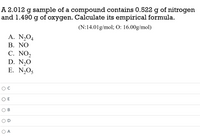 A 2.012 g sample of a compound contains 0.522 g of nitrogen
and 1.490 g of oxygen. Calculate its empirical formula.
(N:14.01g/mol; O: 16.00g/mol)
A. N,O4
В. NO
C. NO2
D. N,O
E. N,O5
E
В
O A
