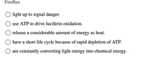 **Fireflies**

- light up to signal danger.
- use ATP to drive luciferin oxidation.
- release a considerable amount of energy as heat.
- have a short life cycle because of rapid depletion of ATP.
- are constantly converting light energy into chemical energy.