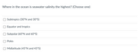 Where in the ocean is seawater salinity the highest? (Choose one)
Subtropics (30°N and 30°S)
Equator and tropics
Subpolar (60°N and 60°S)
Poles
Midlatitude (45°N and 45°S)
