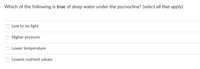 Which of the following is true of deep water under the pycnocline? (select all that apply)
Low to no light
Higher pressure
Lower temperature
Lowest nutrient values
