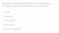 Earthquakes are caused when the buildup of accumulated stress
the frictional strength of the fault. (Select the one best answer)
exceeds
drops below
is way higher than
falls way below
becomes decoupled from
