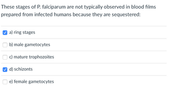 These stages of P. falciparum are not typically observed in blood films
prepared from infected humans because they are sequestered:
a) ring stages
b) male gametocytes
c) mature trophozoites
d) schizonts
e) female gametocytes