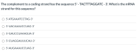 The complement to a coding strand has the sequence 5' - TACTTTAGGATC - 3'. What is the MRNA
strand for this sequence?
