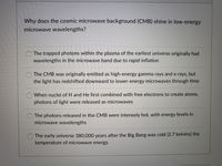 Why does the cosmic microwave background (CMB) shine in low-energy
microwave wavelengths?
O The trapped photons within the plasma of the earliest universe originally had
wavelengths in the microwave band due to rapid inflation
O The CMB was originally emitted as high-energy gamma rays and x-rays, but
the light has redshifted downward to lower-energy microwaves through time
When nuclei of H and He first combined with free electrons to create atoms,
photons of light were released as microwaves
The photons released in the CMB were intensely hot, with energy levels in
microwave wavelengths
The early universe 380,000 years after the Big Bang was cold (2.7 kelvins) the
temperature of microwave energy
