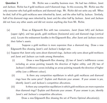 Question 3
Mr. Richie was a wealthy business man. He had two children, Janet
and Jackson. Richie has gold necklaces and diamond rings. In this economy, Mr. Richie was the
only consumer who had gold necklaces and diamond rings. Mr. Richie did not write any will. When
he died, half of his gold necklaces were inherited by Janet, and the other half by Jackson. Similarly,
half of his diamond rings were inherited by Janet and the other half by Jackson. Janet and Jackson
did not have any other assets and did not receive anything else from Mr. Richie.
(a)
Draw an Edgeworth Box with two consumers, Janet (lower left) and Jackson
(upper right), and two goods, gold necklaces (horizontal axis) and diamond rings (vertical
axis). Locate the endowment bundles in the Edgeworth Box, after Janet and Jackson receive
their father's assets.
(b)
Suppose a gold necklace is more expensive than a diamond ring. Draw a new
Edgeworth Box showing Janet's and Jackson's budget sets.
(c) Suppose that Janet only cares about diamond rings, Jackson only cares about gold necklaces
and Janet and Jackson can trade among themselves.
(i)
Draw a new Edgeworth Box showing: (1) two of Janet's indifference curves
including an arrow pointing towards the direction of higher utility, and (II) two of
Jackson's indifference curves including an arrow pointing towards the direction of higher
utility (use a different colour).
(d)
(ii)
Is there any competitive equilibrium in which gold necklaces and diamond
rings have the same price? Explain and illustrate your answer. If your answer is yes,
identify Janet's and Jackson's competitive allocations.
(iii)
Is there any competitive equilibrium in which gold necklaces are more expensive
than diamond rings? Explain and illustrate your answer. If your answer is yes, identify
Janet's and Jackson's competitive allocations.
Draw a new Edgeworth Box showing the set of Pareto Optimal allocation(s).