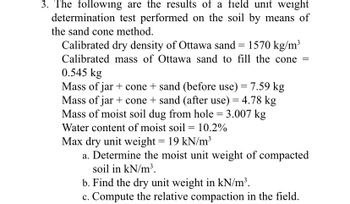 3. The following are the results of a field unit weight
determination test performed on the soil by means of
the sand cone method.
Calibrated dry density of Ottawa sand = 1570 kg/m³
Calibrated mass of Ottawa sand to fill the cone =
0.545 kg
Mass of jar + cone + sand (before use) = 7.59 kg
Mass of jar + cone + sand (after use) = 4.78 kg
Mass of moist soil dug from hole = 3.007 kg
Water content of moist soil = 10.2%
Max dry unit weight = 19 kN/m³
a. Determine the moist unit weight of compacted
soil in kN/m³.
b. Find the dry unit weight in kN/m³.
c. Compute the relative compaction in the field.