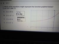 gII Unit 5 Test STUDY GUIDE.docx
199 % ▼
2. Which of the equations might represent the function graphed below?
(1 pt) (F.IF.7 DOK: 1)
31
A. f(x)=.5*+1
b*+k
K is the
B. fx=.5*-1
GROWTH:
C. fx=2*+1
b>1
DECAV.
C. f x=2*-1
1/9
-3
-2
