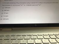 A 15L tank containing 744 g of propane, C3H8, is stored 15 C. What is the pressure in the tank?
Gas constant, R= 8.314 J•molr1.K-1 or 0.08206 L·atm•mol"1.K-1
%3D
1200 atm
640 atm
27 atm
1.4 atm
0.92 atm
DII
(te -
144
&
5.
8
T.
