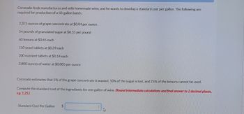 Coronado Itzek manufactures and sells homemade wine, and he wants to develop a standard cost per gallon. The following are
required for production of a 50-gallon batch.
2,375 ounces of grape concentrate at $0.04 per ounce
54 pounds of granulated sugar at $0.55 per pound
60 lemons at $0.65 each
150 yeast tablets at $0.29 each
200 nutrient tablets at $0.14 each
2,800 ounces of water at $0.005 per ounce
Coronado estimates that 5% of the grape concentrate is wasted, 10% of the sugar is lost, and 25% of the lemons cannot be used.
Compute the standard cost of the ingredients for one gallon of wine. (Round intermediate calculations and final answer to 2 decimal places,
eg. 1.25.)
Standard Cost Per Gallon $
s