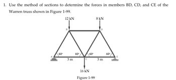 1. Use the method of sections to determine the forces in members BD, CD, and CE of the
Warren truss shown in Figure 1-99.
12 kN
8 kN]
B
A
000
60°
3 m
60°
60°
C
16 kN
Figure 1-99
3 m
60°
E