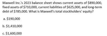 Maxwell Inc.'s 2023 balance sheet shows current assets of $890,000,
fixed assets of $710,000, current liabilities of $625,000, and long-term
debt of $785,000. What is Maxwell's total stockholders' equity?
a. $190,000
b. $1,410,000
c. $1,600,000