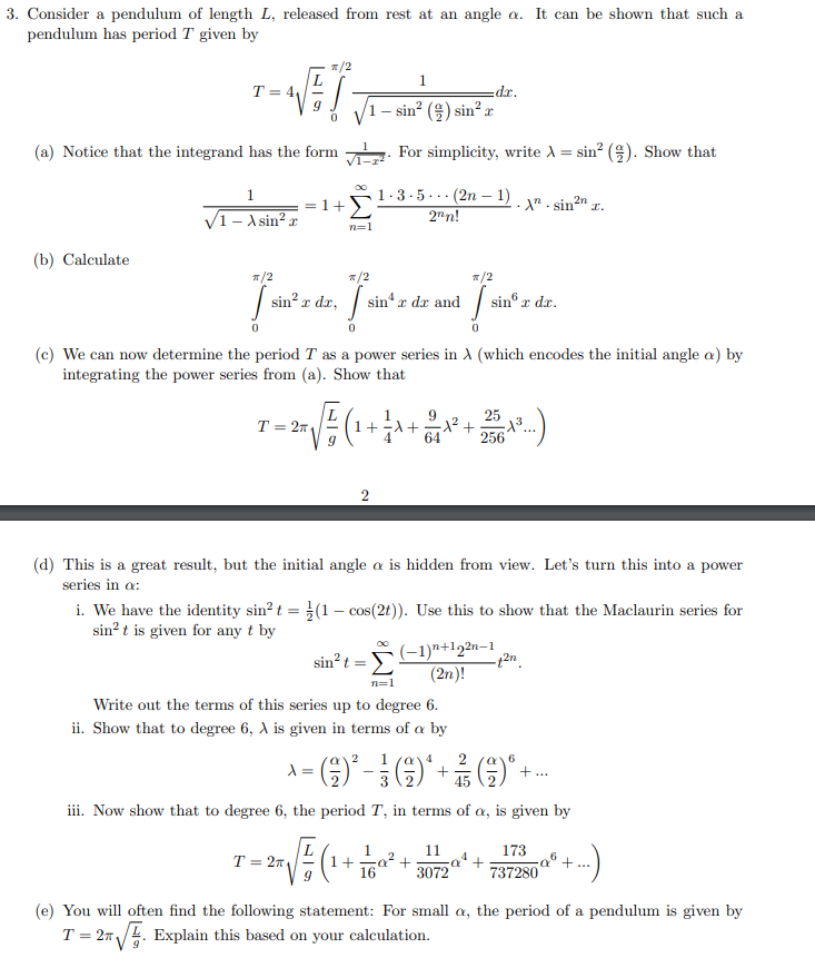 3. Consider a pendulum of length L, released from rest at an angle a. It can be shown that such a
pendulum has period T given by
T = 4,
*xp:
1 – sin? (4) sin? x
(a) Notice that the integrand has the form
For simplicity, write A = sin? (9). Show that
+Σ
1.3-5... (2n – 1)
2nn!
2n
%3D
V1- A sin? x
n=1
(b) Calculate
T/2
*/2
*/2
sin?:
x dr, s
sin“ r dr and
sin® r
x dr.
(c) We can now determine the period T as a power series in A (which encodes the initial angle a) by
integrating the power series from (a). Show that
1
1+-A+
25
x² +
256
T = 27
64
(d) This is a great result, but the initial angle a is hidden from view. Let's turn this into a power
series in a:
i. We have the identity sin? t = (1 – cos(2t)). Use this to show that the Maclaurin series for
sin? t is given for any t by
(-1)n+12n-1
sin?t:
(2n)!
n=1
Write out the terms of this series up to degree 6.
ii. Show that to degree 6, A is given in terms of a by
2
)"-
45
iii. Now show that to degree 6, the period T, in terms of a, is given by
11
173
T = 2n
1+ 16a
+...
3072
737280
(e) You will often find the following statement: For small a, the period of a pendulum is given by
T = 27/. Explain this based on your calculation.
