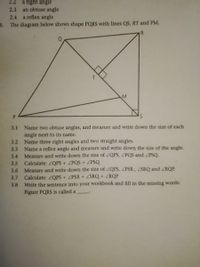 2.2
a right angle
an obtuse angle
a reflex angle
2.3
2.4
3. The diagram below shows shape PQRS with lines QS, RT and PM.
R
T.
P.
3.1 Name two obtuse angles, and measure and write down the size of each
angle next to its name.
Name three right angles and two straight angles.
Name a reflex angle and measure and write down the size of the angle.
3.2
3.3
3.4
Measure and write down the size
ZQPS, ZPQS and PSQ.
Calculate: ZQPS + ZPQS + ZPSQ
Measure and write down the size of ZQPS, ZPSR, SRQ and ZRQP.
Calculate: ZOPS + ZPSR+ ZSRQ+ ZRQP
Write the sentence into your workbook and fill in the missing words:
Figure PQRS is called a
3.5
3.6
3.7
3.8
