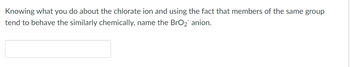 Knowing what you do about the chlorate ion and using the fact that members of the same group
tend to behave the similarly chemically, name the BrO₂ anion.