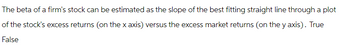 The beta of a firm's stock can be estimated as the slope of the best fitting straight line through a plot
of the stock's excess returns (on the x axis) versus the excess market returns (on the y axis). True
False