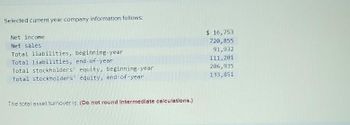 Selected current year company information follows:
Net income.
Net sales
Total liabilities, beginning-year
Total liabilities, end-of-year
Total stockholders' equity, beginning-year
Total stockholders' equity, end-of-year
The total asset turnover is: (Do not round Intermediate calculations.)
$ 16,753
720,855
91,932
111, 201
206,935
133,851