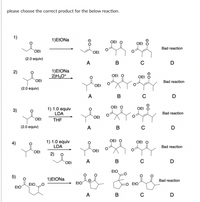 please choose the correct product for the below reaction.
1)
1)EŁONA
OEt
OEt
Bad reaction
OEt
OEt
(2.0 equiv)
A
в
D
1)EtONa
2)H,O*
2)
OEt O
OEt
OEt
Bad reaction
OEt
(2.0 equiv)
A
C
D
OEt O
OEt O
1) 1.0 equiv
LDA
THE
3)
Bad reaction
OEt
OEt
(2.0 equiv)
A
в
C
D
1) 1.0 equiv
LDA
OEt O
OEt O
Bad reaction
OEt
OEt
2)
B
D
OEt
EtO
5)
1)ELONA
Bad reaction
EtO
EtO
EtO
EtO
D
