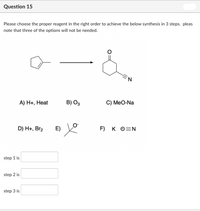 Question 15
Please choose the proper reagent in the right order to achieve the below synthesis in 3 steps. pleas
note that three of the options will not be needed.
A) Н+, Нeat
B) O3
C) MeO-Na
D) H+, Br2 E) V
F) K O=N
step 1 is
step 2 is
step 3 is
