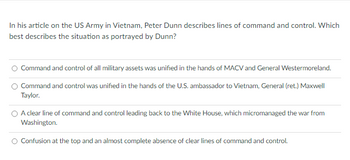 In his article on the US Army in Vietnam, Peter Dunn describes lines of command and control. Which
best describes the situation as portrayed by Dunn?
Command and control of all military assets was unified in the hands of MACV and General Westermoreland.
Command and control was unified in the hands of the U.S. ambassador to Vietnam, General (ret.) Maxwell
Taylor.
A clear line of command and control leading back to the White House, which micromanaged the war from
Washington.
Confusion at the top and an almost complete absence of clear lines of command and control.