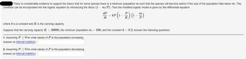 There is considerable evidence to support the theory that for some species there is a minimum population m such that the species will become extinct if the size of the population falls below m. This
condition can be incorporated into the logistic equation by introducing the factor m/P). Thus the modified logistic model is given by the differential equation
dP
P-AP (1-²) (1-7)
kP
dt
K
where k is a constant and K is the carrying capacity.
Suppose that the carrying capacity K = 20000, the minimum population m = 500, and the constant k = 0.2. Answer the following questions.
1. Assuming P > 0 for what values of P is the population increasing.
Answer (in interval notation):
2. Assuming P> 0 for what values of P is the population decreasing.
Answer (in interval notation):