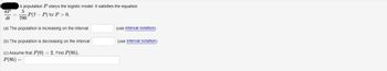 **Population Dynamics and the Logistic Model**

Consider a population \( P \) that obeys the logistic model. The dynamics of the population are described by the differential equation:

\[
\frac{dP}{dt} = \frac{5}{700} P(7 - P) \quad \text{for} \quad P > 0.
\]

We are asked to determine the intervals where the population is increasing or decreasing and to find a specific value of \( P \) given initial conditions.

**(a) The population is increasing on the interval**

\[
\text{[                ]} \quad \text{(use interval notation)}
\]

**(b) The population is decreasing on the interval**

\[
\text{[                ]} \quad \text{(use interval notation)}
\]

**(c) Assume that \( P(0) = 2 \). Find \( P(85) \).**

\[
P(85) = \text{[                ]}
\]

---
### Explanation

**Differential Equation Description:**

The given logistic model describes how the population \( P \) changes over time \( t \). The rate at which the population changes, \( \frac{dP}{dt} \), is proportional to the current population \( P \) and the factor \( 7 - P \). This implies that the population growth rate slows down as the population approaches the upper limit, \( 7 \).

**Key Points:**

1. **Increasing Population:**
    - When \( \frac{dP}{dt} > 0 \), the population is increasing.
    - This occurs when the product \( P(7 - P) \) is positive, i.e., \( 0 < P < 7 \).

2. **Decreasing Population:**
    - When \( \frac{dP}{dt} < 0 \), the population is decreasing.
    - This happens when \( P > 7 \).

3. **Equilibrium Points:**
    - \( \frac{dP}{dt} = 0 \) suggests two equilibrium points: \( P = 0 \) and \( P = 7 \).

4. **Calculating \( P(85) \):**
    - You will need to solve the differential equation with the given initial condition \( P(0) = 2 \).
   
Using these guidelines, students can analyze the intervals