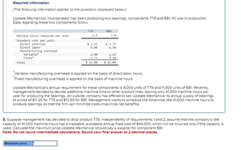 Required Information
[The following information applies to the questions displayed below.]
Upstate Mechanical, Incorporated, has been producing two bearings, components T79 and B81, for use in production.
Data regarding these two components follow.
Machine hours required per unit
Standard cost per unit:
Direct material
Direct labor
Manufacturing overhead
Variable*
Fixedt
Total
T79
2.5
$ 2.25
4.00
2.00
3.75
$ 12.00
Maximum price
881
3.0
$ 3.75
4.50
2.25
4.50
$ 15.00
*Variable manufacturing overhead is applied on the basis of direct-labor hours.
*Fixed manufacturing overhead is applied on the basis of machine hours.
Upstate Mechanical's annual requirement for these components is 8,000 units of T79 and 11,000 units of B81. Recently.
management decided to devote additional machine time to other product lines, leaving only 41,000 machine hours per
year for producing the bearings. An outside company has offered to sell Upstate Mechanical its annual supply of bearings
at prices of $11.25 for T79 and $13.50 for B81. Management wants to schedule the otherwise idle 41,000 machine hours to
produce bearings so that the firm can minimize costs (maximize net benefits).
3. Suppose management has decided to drop product T79. Independently of requirements 1 and 2, assume that the company's idle
capacity of 41,000 machine hours has a traceable, avoidable annual fixed cost of $44,000, which will be incurred only if the capacity is
used. Calculate the maximum price Upstate Mechanical should pay a supplier for component B81.
Note: Do not round Intermediate calculations. Round your final answer to 2 decimal places.