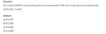 Question:
You invest $10,000 in a stock that grows at an annual rate of 8%. How much will your investment be
worth after 3 years?
Options:
A) $12,597
B) $12,900
C) $13,000
D) $14,000