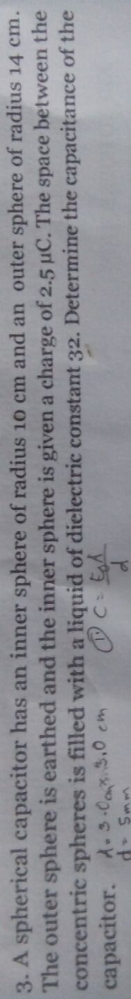 3. A spherical capacitor has an inner sphere of radius 1o cm and an outer sphere of radius 14 cm.
The outer sphere is earthed and the inner sphere is given a charge of 2.5 µC. The space between the
concentric spheres is filled with a liquid of dielectric constant 32. Determine the capacitance of the
capacitor. A- 3.Ca3.0 cm
wwS ep
