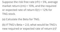 Suppose the risk free rate (rfr) = 5%, average
%3D
market return (rm) = 10%, and the required
or expected rate of return E(r) = 12% for
%3D
TNG stock.
(a) Calculate the Beta for TNG.
(b) If TNG's Beta = 2.0, what would be TNG's
new required or expected rate of return (r)?
