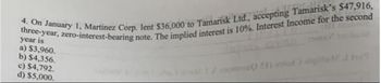 4. On January 1, Martinez Corp. lent $36,000 to Tamarisk Ltd., accepting Tamarisk's $47,916,
three-year, zero-interest-bearing note. The implied interest is 10%. Interest Income for the second
year is
a) $3,960.
b) $4,356.
c) $4,792.
d) $5,000.
o 21) id) algirip! I hel