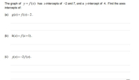 The graph of y = f(x) has x-intercepts of -2 and 7, and a y-intercept of 4. Find the axes
intercepts of:
(a) g(x) = f(x)– 2.
(b) h(x) = f(x+1).
(c) j(x)=-2f(x).
