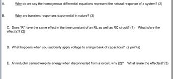 A.
Why do we say the homogenous differential equations represent the natural response of a system? (2)
B.
Why are transient responses exponential in nature? (3)
C. Does "R" have the same effect in the time constant of an RL as well as RC circuit? (1) What is/are the
effect(s)? (2)
D. What happens when you suddenly apply voltage to a large bank of capacitors? (2 points)
E. An inductor cannot keep its energy when disconnected from a circuit, why (2)? What is/are the effect(s)? (3)