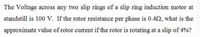 The Voltage across any two slip rings of a slip ring induction motor at
standstill is 100 V. If the rotor resistance per phase is 0.42, what is the
approximate value of rotor current if the rotor is rotating at a slip of 4%?
