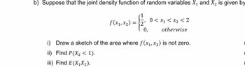 b) Suppose that the joint density function of random variables X₁ and X₂ is given by
f(x₁, x₂)=
=
0,
0< x₁ < x₂ <2
otherwise
i) Draw a sketch of the area where f(x₁, x₂) is not zero.
ii) Find P(X₂ < 1).
iii) Find E(X₁X₂).