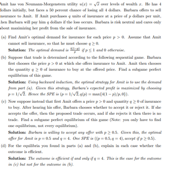 Amit has von Neumann-Morgenstern utility u(x)=√ over levels of wealth r. He has 4
dollars initially, but faces a 50 percent chance of losing all 4 dollars. Barbara offers to sell
insurance to Amit. If Amit purchases q units of insurance at a price of p dollars per unit,
then Barbara will pay him q dollars if the loss occurs. Barbara is risk neutral and cares only
about maximizing her profit from the sale of insurance.
(a) Find Amit's optimal demand for insurance for each price p > 0. Assume that Amit
cannot sell insurance, so that he must choose q ≥ 0.
Solution: The optimal demand is 4(1-P) if p ≤ 1 and 0 otherwise.
P
(b) Suppose that trade is determined according to the following sequential game. Barbara
first chooses the price p > 0 at which she offers insurance to Amit. Amit then chooses
the quantity q ≥ 0 of insurance to buy at the offered price. Find a subgame perfect
equilibrium of this game.
Solution: Using backward induction, the optimal strategy for Amit is to use the demand
from part (a). Given this strategy, Barbara's expected profit is maximized by choosing
p=1/√2. Hence the SPE is (p=1/√2,q(p) = max{4(1-p)/p,0}).
(c) Now suppose instead that first Amit offers a price p>0 and quantity q≥ 0 of insurance
to buy. After hearing his offer, Barbara chooses whether to accept it or reject it. If she
accepts the offer, then the proposed trade occurs, and if she rejects it then there is no
trade. Find a subgame perfect equilibrium of this game (Note: you only have to find
one equilibrium, not every equilibrium).
Solution: Barbara is willing to accept any offer with p≥ 0.5. Given this, the optimal
offer for Amit is p = 0.5 and q = 4. One SPE is ((p = 0.5,q = 4), accept if p > 0.5).
(d) For the equilibria you found in parts (a) and (b), explain in each case hether the
outcome is efficient.
Solution: The outcome is efficient if and only if q = 4. This is the case for the outcome
in (c) but not for the outcome in (b).