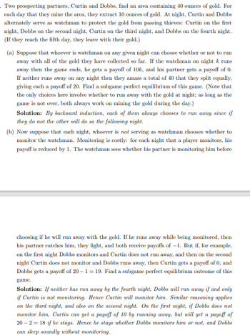 . Two prospecting partners, Curtin and Dobbs, find an area containing 40 ounces of gold. For
each day that they mine the area, they extract 10 ounces of gold. At night, Curtin and Dobbs
alternately serve as watchman to protect the gold from passing thieves: Curtin on the first
night, Dobbs on the second night, Curtin on the third night, and Dobbs on the fourth night.
(If they reach the fifth day, they leave with their gold.)
(a) Suppose that whoever is watchman on any given night can choose whether or not to run
away with all of the gold they have collected so far. If the watchman on night k runs
away then the game ends, he gets a payoff of 10k, and his partner gets a payoff of 0.
If neither runs away on any night then they amass a total of 40 that they split equally,
giving each a payoff of 20. Find a subgame perfect equilibrium of this game. (Note that
the only choices here involve whether to run away with the gold at night; as long as the
game is not over, both always work on mining the gold during the day.)
Solution: By backward induction, each of them always chooses to run away since if
they do not the other will do so the following night.
(b) Now suppose that each night, whoever is not serving as watchman chooses whether to
monitor the watchman. Monitoring is costly: for each night that a player monitors, his
payoff is reduced by 1. The watchman sees whether his partner is monitoring him before
choosing if he will run away with the gold. If he runs away while being monitored, then
his partner catches him, they fight, and both receive payoffs of -1. But if, for example,
on the first night Dobbs monitors and Curtin does not run away, and then on the second
night Curtin does not monitor and Dobbs runs away, then Curtin gets a payoff of 0, and
Dobbs gets a payoff of 20-1=19. Find a subgame perfect equilibrium outcome of this
game.
Solution: If neither has run away by the fourth night, Dobbs will run away if and only
if Curtin is not monitoring. Hence Curtin will monitor him. Similar reasoning applies
on the third night, and also on the second night. On the first night, if Dobbs does not
monitor him, Curtin can get a payoff of 10 by running away, but will get a payoff of
20-2=18 if he stays. Hence he stays whether Dobbs monitors him or not, and Dobbs
can sleep soundly without monitoring.