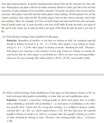 Two risk neutral players, A and B, simultaneously choose bets on the outcome of a fair coin
toss. Each player can place a $4 bet on either outcome (heads or tails), pay $8 to bet on both
outcomes, or pay nothing to bet on neither outcome. If exactly one player bets on the correct
outcome, that player wins $12 and the other player wins nothing. If both players bet on the
correct outcome, they each win $6. If neither player bets on the correct outcome, they both
win nothing. Thus, for example, if A bets on both heads and tails and B bets only on heads,
then if heads comes up, A ends up with a net loss of $2 while B ends up with a net gain of
$2, and if tails comes up, A ends up with a net gain of $4 while B ends up with a net loss of
$4.
(a) Find all pure strategy Nash equilibria of this game.
Solution: Regardless of whether or not they are betting on tails, the marginal expected
benefit to betting on heads is 12-4 = 2 if the other player is not betting on heads,
and-6-4-1 if the other player is betting on heads. Similarly for tails. Therefore,
both players are choosing a best response if and only if they are betting on exactly the
outcome(s) that the other player is not betting on. There are four such strategy profiles,
which are the pure strategy NE: (both, neither), (H,T), (T, H), and (neither, both).
(b) Find a mixed strategy Nash equilibrium of this game in both players choose to bet on
both outcomes with positive probability, or show that no such equilibrium exists.
Solution: Consider a symmetric strategy profile in which each player bets on neither
with probability p and both with probability 1-p (and places 0 probability on the other
two possible bets). Given that B is using this strategy, A is indifferent between neither
and both if 0 = 4p-2(1-p), which implies that p = 1/3. For this value of p, the expected
payoff to betting on heads is 0, which is no larger than the payoff to betting on neither
or both; similarly for betting on tails. Therefore, this strategy profile with p-1/3 forms
a NE.