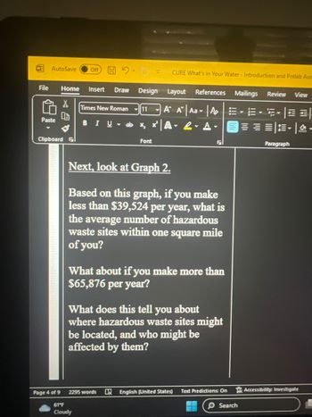 AutoSave
File Home Insert Draw Design
X
Paste
Clipboard
Page 4 of 9
Off
Times New Roman 11
BIU ab x₂x²A 2. A
CURE What's in Your Water - Introduction and Prelab Ass
Layout References Mailings Review View
A A Aa A · E ·5·|==|
= = = -
Font
61°F
Cloudy
Next, look at Graph 2.
Based on this graph, if you make
less than $39,524 per year, what is
the average number of hazardous
waste sites within one square mile
of you?
2295 words
What about if you make more than
$65,876 per year?
F
What does this tell you about
where hazardous waste sites might
be located, and who might be
affected by them?
English (United States)
Text Predictions: On
O Search
Paragraph
Accessibility: Investigate