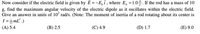 Now consider if the electric field is given by E =-E, Î , where E, =1.0%. If the rod has a mass of 10
g, find the maximum angular velocity of the electric dipole as it oscillates within the electric field.
Give an answer in units of 10 rad/s. (Note: The moment of inertia of a rod rotating about its center is
I =mL² .)
(A) 5.4
(B) 2.5
(C) 4.9
(D) 1.7
(E) 9.0
