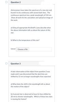 Question 2
Astronomers have taken the spectrum of a new star and
found it to be continuous with several dark lines. The
continuous spectrum has a peak wavelength of 534 nm.
Show all work for the calculation and upload an image of
the work.
a) Using all appropriate Kirckhoff's Laws describe what
the above information tells us about the nature of this
star.
b) What is the temperature of this star?
Upload
Choose a File
Question 3
A later observation of the object from question 2 was
made and it was discovered that the dark lines are
shifted by 15 nm to longer wavelengths than expected.
a) What does the shift in the wavelength tell us about
the motion of the object?
b) A second star is observed to have its lines shifted by
20 nm to shorter wavelengths. Which of these two stars
is moving the fastest?
