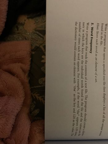 Write a program that opens a specified text file then displays a list of all the unique words
found in the file.
Hint: Store each word as an element of a set.
5. Word Frequency
Write a program that reads the contents of a text file. The program should create a dictio-
nary in which the keys are the individual words found in the file and the values are the
number of times each word appears. For example, if the word "the" appears 128 times,
the dictionary would contain an element with 'the' as the key and 128 as the value. The