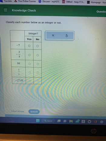 Translate Free Online Courses
Knowledge Check
Classify each number below as an integer or not.
-7
3
5
86
11
-27.88
I Don't Know
Integer?
Yes
O
O
O
O
O
No
O
O
O
O
LO
Discover - myHGTC M SIMnet - Keep IT SI...
Submit
X
Q Search
S
a
n
Homepage - Hor
hp
Question