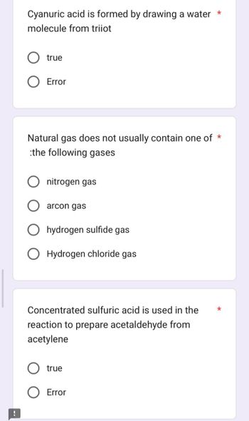 !
Cyanuric acid is formed by drawing a water *
molecule from triiot
true
Error
Natural gas does not usually contain one of *
:the following gases
nitrogen gas
arcon gas
hydrogen sulfide gas
O Hydrogen chloride gas
Concentrated sulfuric acid is used in the
reaction to prepare acetaldehyde from
acetylene
true
Error
*