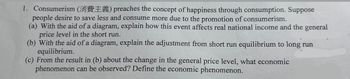 1. Consumerism (E) preaches the concept of happiness through consumption. Suppose
people desire to save less and consume more due to the promotion of consumerism.
(a) With the aid of a diagram, explain how this event affects real national income and the general
price level in the short run.
(b) With the aid of a diagram, explain the adjustment from short run equilibrium to long run
equilibrium.
(c) From the result in (b) about the change in the general price level, what economic
phenomenon can be observed? Define the economic phenomenon.