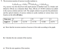 7. The inversion reaction of sucrose in acidic medium is;
C12H22011(aq) + H20)
Haa)
CoH1206(aq) + CsH1206(aq)
10 g sucrose was first dissolved with small amount of distilled water in a beaker and
diluted to 100 mL in a volumetric flask. Then, 100 mL of 1 M HCl solution was added
to the sucrose solution and mix well. The sample solution was put into the polarimeter
and the optical rotations of sucrose solution in acidic medium at various times were
found as in the table (20 min.).
Time (sec) 0
Angle (*)
18
27
+24.09
+21.70
+17.70
+15.00
-10.74
a) Show that the inversion reaction of sucrose is first order according to the graph.
b) Calculate the rate constant of the reaction.
c) Write the rate equation of the reaction.
