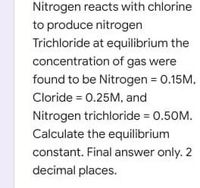 Nitrogen reacts with chlorine
to produce nitrogen
Trichloride at equilibrium the
concentration of gas were
found to be Nitrogen 0.15M,
Cloride = 0.25M, and
Nitrogen trichloride = 0.50M.
Calculate the equilibrium
constant. Final answer only. 2
decimal places.
